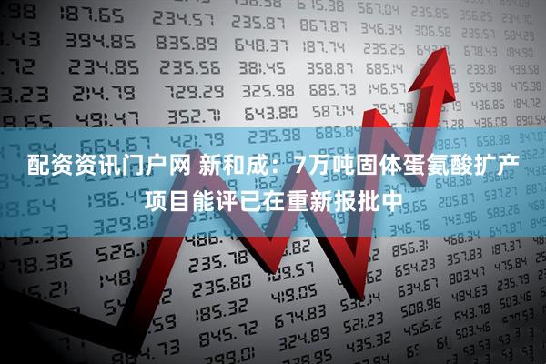 配资资讯门户网 新和成：7万吨固体蛋氨酸扩产项目能评已在重新报批中