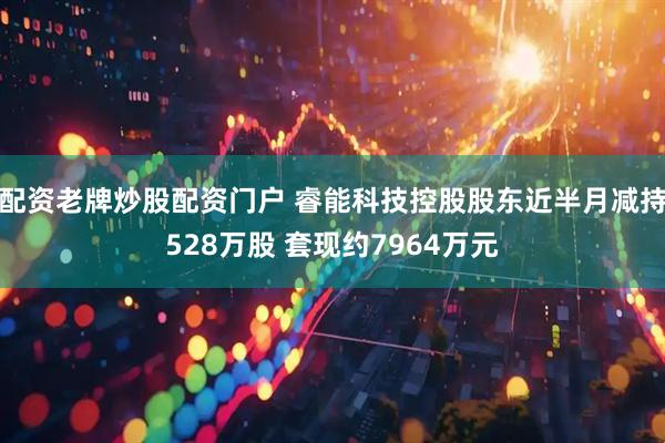 配资老牌炒股配资门户 睿能科技控股股东近半月减持528万股 套现约7964万元