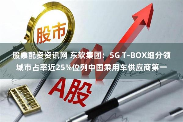 股票配资资讯网 东软集团：5G T-BOX细分领域市占率近25%位列中国乘用车供应商第一