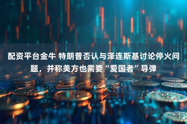 配资平台金牛 特朗普否认与泽连斯基讨论停火问题，并称美方也需要“爱国者”导弹