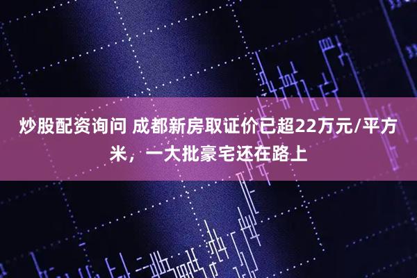 炒股配资询问 成都新房取证价已超22万元/平方米，一大批豪宅还在路上