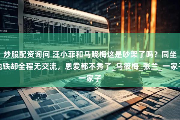 炒股配资询问 汪小菲和马晓梅这是吵架了吗？同坐地铁却全程无交流，恩爱都不秀了_马筱梅_张兰_一家子