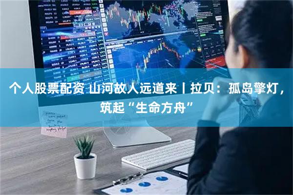 个人股票配资 山河故人远道来丨拉贝：孤岛擎灯，筑起“生命方舟”