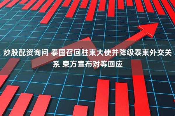 炒股配资询问 泰国召回驻柬大使并降级泰柬外交关系 柬方宣布对等回应