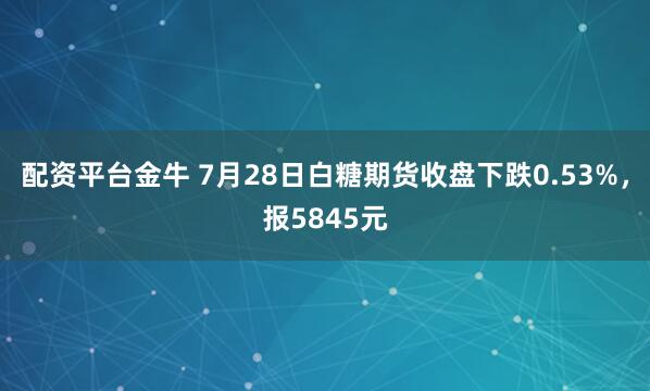配资平台金牛 7月28日白糖期货收盘下跌0.53%，报5845元
