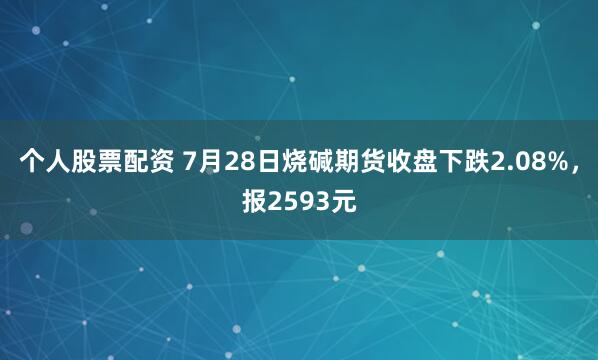 个人股票配资 7月28日烧碱期货收盘下跌2.08%，报2593元
