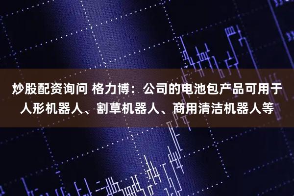 炒股配资询问 格力博：公司的电池包产品可用于人形机器人、割草机器人、商用清洁机器人等