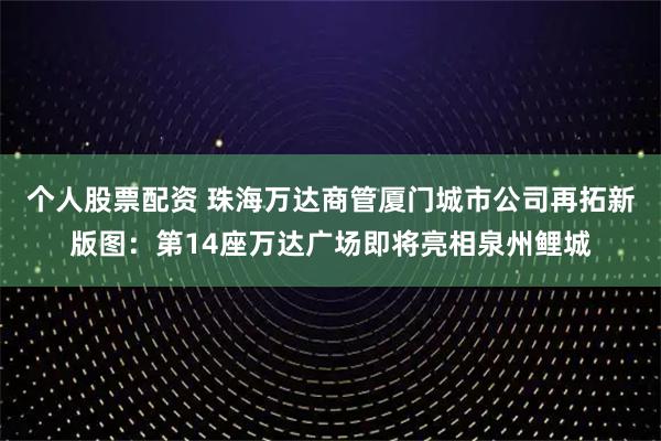 个人股票配资 珠海万达商管厦门城市公司再拓新版图：第14座万达广场即将亮相泉州鲤城
