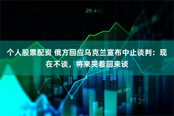 个人股票配资 俄方回应乌克兰宣布中止谈判：现在不谈，将来哭着回来谈