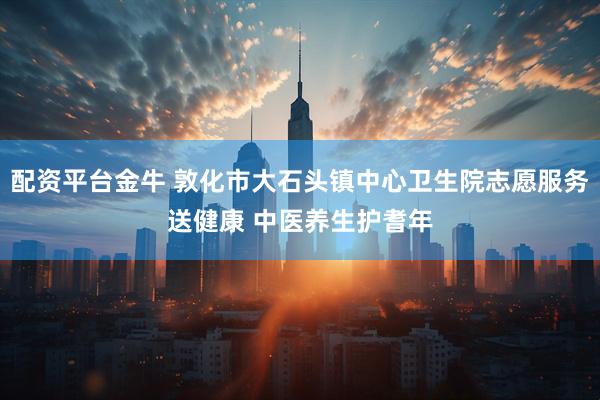 配资平台金牛 敦化市大石头镇中心卫生院志愿服务送健康 中医养生护耆年