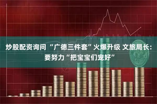 炒股配资询问 “广德三件套”火爆升级 文旅局长: 要努力“把宝宝们宠好”