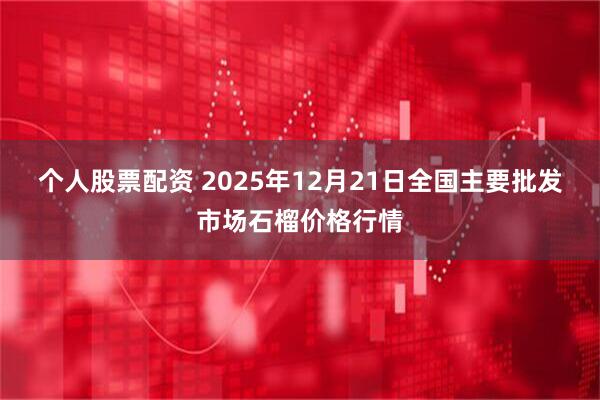 个人股票配资 2025年12月21日全国主要批发市场石榴价格行情