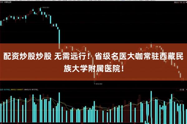 配资炒股炒股 无需远行！省级名医大咖常驻西藏民族大学附属医院！