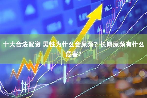 十大合法配资 男性为什么会尿频？长期尿频有什么危害？