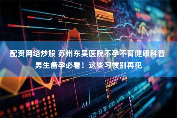 配资网络炒股 苏州东吴医院不孕不育健康科普 男生备孕必看！这些习惯别再犯