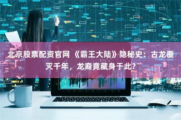 北京股票配资官网 《霸王大陆》隐秘史：古龙覆灭千年，龙裔竟藏身于此？