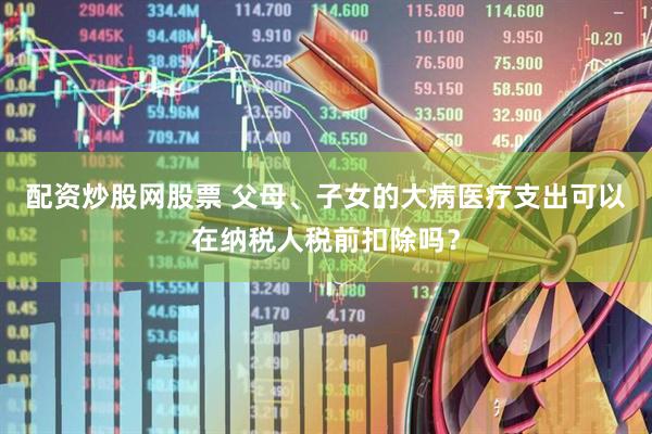 配资炒股网股票 父母、子女的大病医疗支出可以在纳税人税前扣除吗？