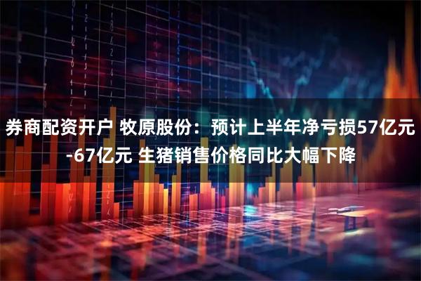 券商配资开户 牧原股份：预计上半年净亏损57亿元-67亿元 生猪销售价格同比大幅下降