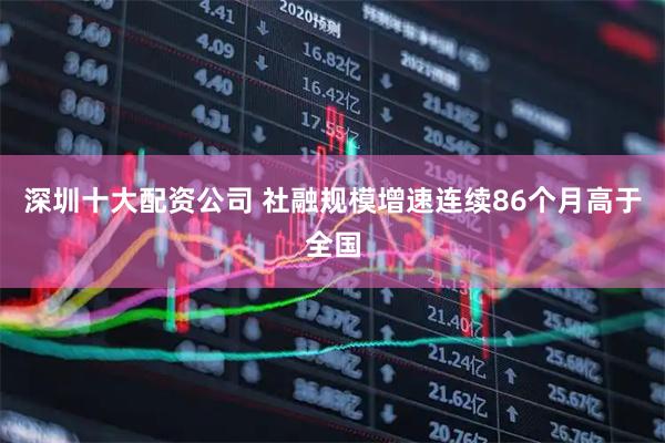 深圳十大配资公司 社融规模增速连续86个月高于全国